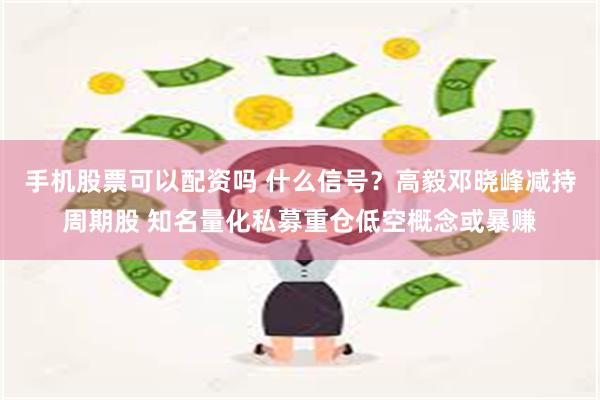 手机股票可以配资吗 什么信号？高毅邓晓峰减持周期股 知名量化私募重仓低空概念或暴赚