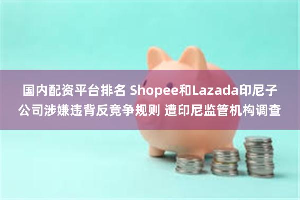 国内配资平台排名 Shopee和Lazada印尼子公司涉嫌违背反竞争规则 遭印尼监管机构调查