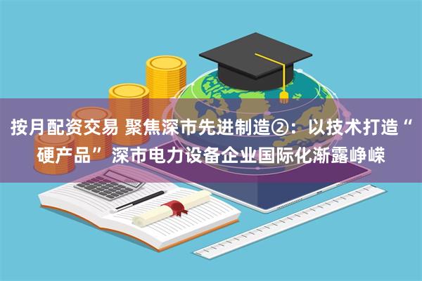 按月配资交易 聚焦深市先进制造②：以技术打造“硬产品” 深市电力设备企业国际化渐露峥嵘