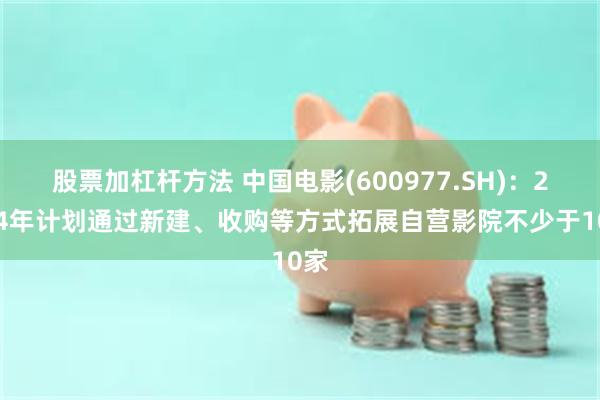 股票加杠杆方法 中国电影(600977.SH)：2024年计划通过新建、收购等方式拓展自营影院不少于10家