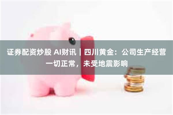 证券配资炒股 AI财讯｜四川黄金：公司生产经营一切正常，未受地震影响