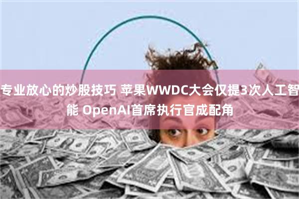 专业放心的炒股技巧 苹果WWDC大会仅提3次人工智能 OpenAI首席执行官成配角