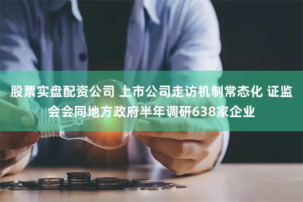 股票实盘配资公司 上市公司走访机制常态化 证监会会同地方政府半年调研638家企业