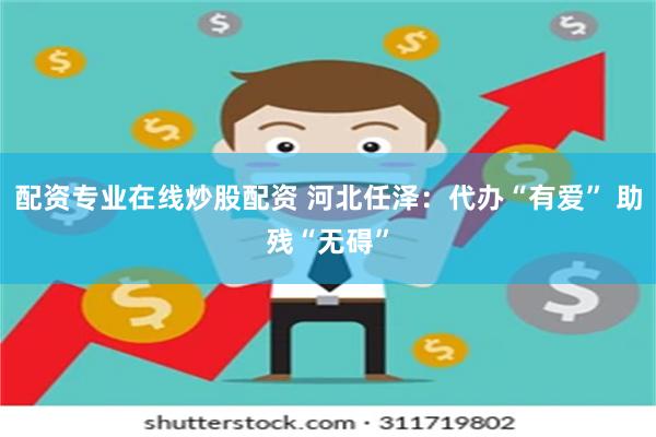 配资专业在线炒股配资 河北任泽：代办“有爱” 助残“无碍”