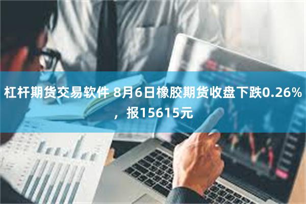 杠杆期货交易软件 8月6日橡胶期货收盘下跌0.26%，报15615元