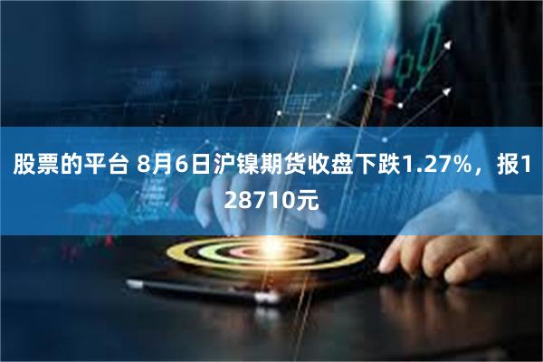 股票的平台 8月6日沪镍期货收盘下跌1.27%，报128710元