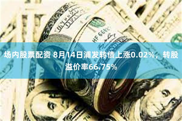 场内股票配资 8月14日浦发转债上涨0.02%，转股溢价率66.75%