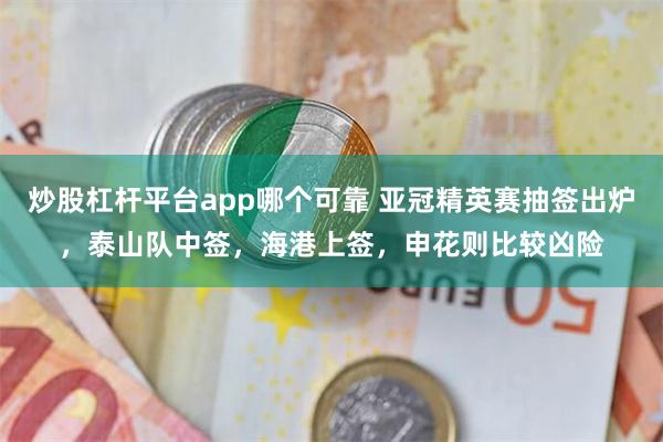 炒股杠杆平台app哪个可靠 亚冠精英赛抽签出炉，泰山队中签，海港上签，申花则比较凶险