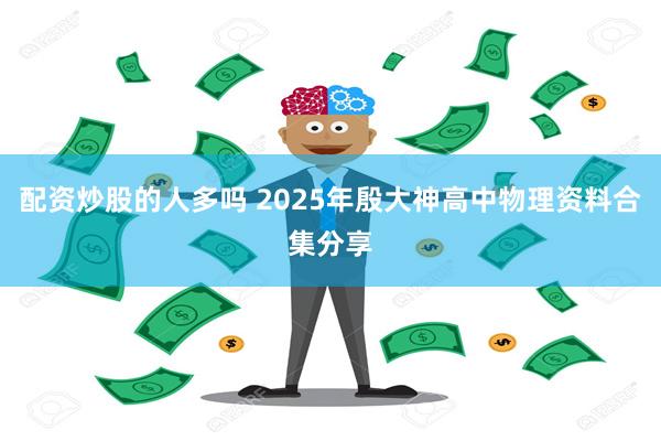 配资炒股的人多吗 2025年殷大神高中物理资料合集分享