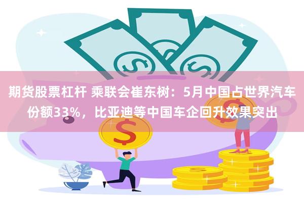 期货股票杠杆 乘联会崔东树：5月中国占世界汽车份额33%，比亚迪等中国车企回升效果突出