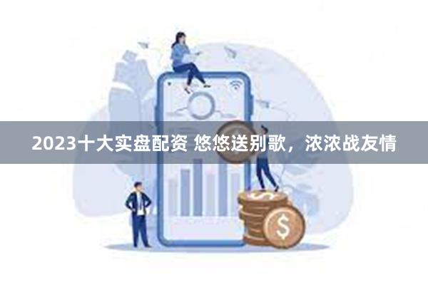 2023十大实盘配资 悠悠送别歌，浓浓战友情