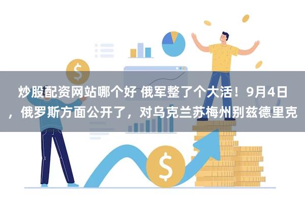 炒股配资网站哪个好 俄军整了个大活！9月4日，俄罗斯方面公开了，对乌克兰苏梅州别兹德里克