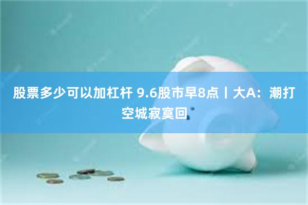 股票多少可以加杠杆 9.6股市早8点丨大A：潮打空城寂寞回