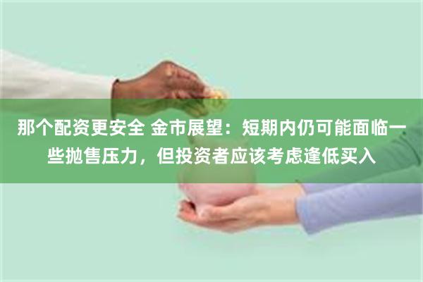 那个配资更安全 金市展望：短期内仍可能面临一些抛售压力，但投资者应该考虑逢低买入