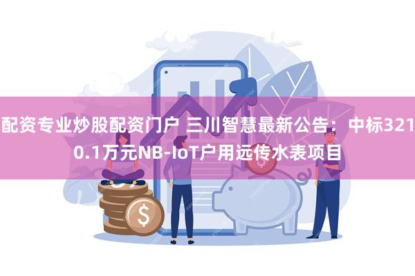 配资专业炒股配资门户 三川智慧最新公告：中标3210.1万元NB-IoT户用远传水表项目