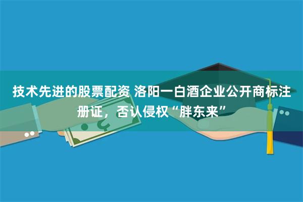 技术先进的股票配资 洛阳一白酒企业公开商标注册证，否认侵权“胖东来”