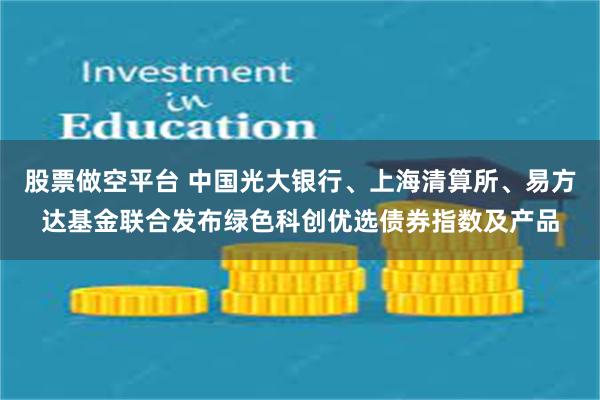 股票做空平台 中国光大银行、上海清算所、易方达基金联合发布绿色科创优选债券指数及产品