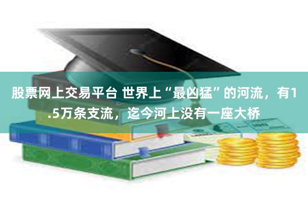 股票网上交易平台 世界上“最凶猛”的河流，有1.5万条支流，迄今河上没有一座大桥