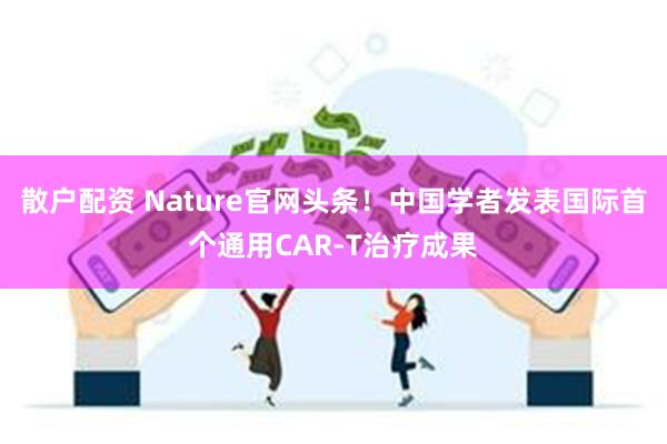 散户配资 Nature官网头条！中国学者发表国际首个通用CAR-T治疗成果