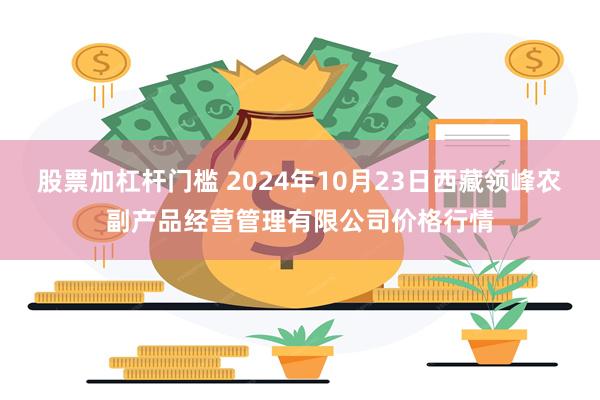 股票加杠杆门槛 2024年10月23日西藏领峰农副产品经营管理有限公司价格行情