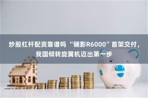 炒股杠杆配资靠谱吗 “镧影R6000”首架交付，我国倾转旋翼机迈出第一步