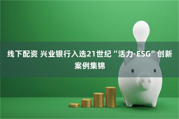 线下配资 兴业银行入选21世纪“活力·ESG”创新案例集锦