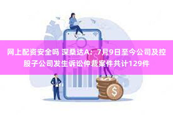 网上配资安全吗 深桑达A：7月9日至今公司及控股子公司发生诉讼仲裁案件共计129件