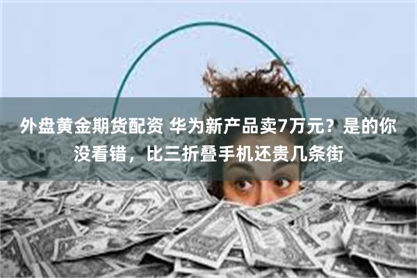 外盘黄金期货配资 华为新产品卖7万元？是的你没看错，比三折叠手机还贵几条街