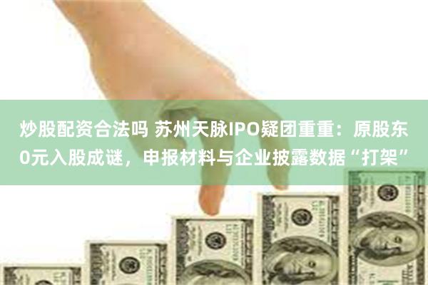 炒股配资合法吗 苏州天脉IPO疑团重重：原股东0元入股成谜，申报材料与企业披露数据“打架”