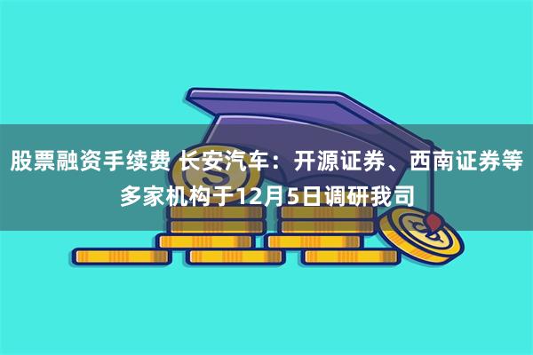 股票融资手续费 长安汽车：开源证券、西南证券等多家机构于12月5日调研我司