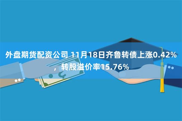 外盘期货配资公司 11月18日齐鲁转债上涨0.42%，转股溢价率15.76%