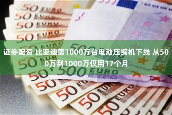 证劵配资 比亚迪第1000万台电动压缩机下线 从500万到1000万仅用17个月