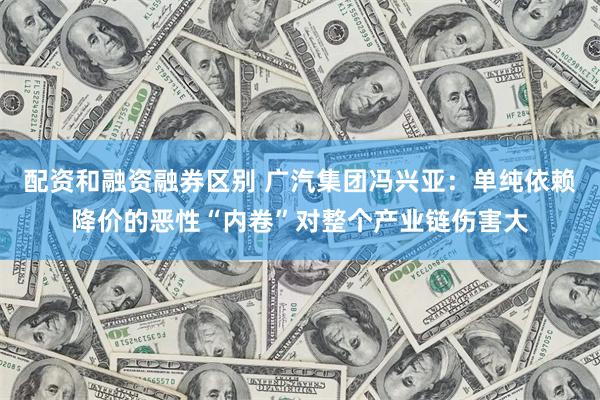 配资和融资融券区别 广汽集团冯兴亚：单纯依赖降价的恶性“内卷”对整个产业链伤害大