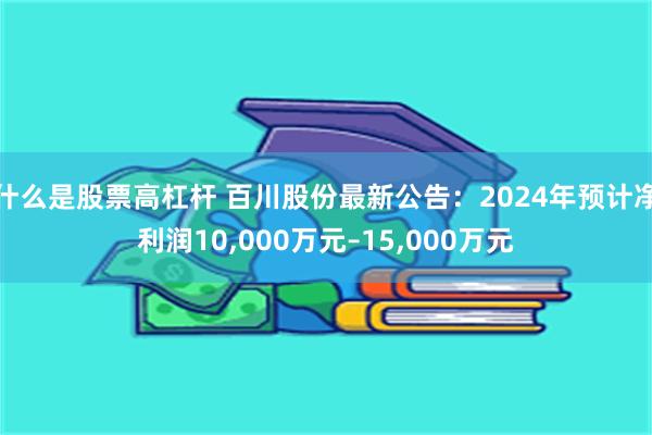 什么是股票高杠杆 百川股份最新公告：2024年预计净利润10,000万元–15,000万元