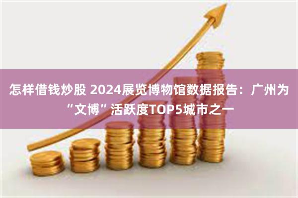 怎样借钱炒股 2024展览博物馆数据报告：广州为“文博”活跃度TOP5城市之一