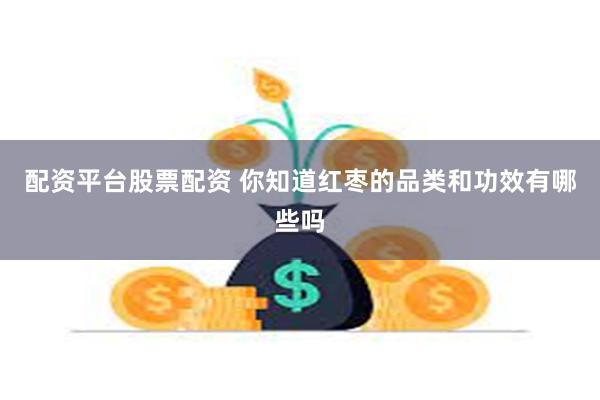 配资平台股票配资 你知道红枣的品类和功效有哪些吗