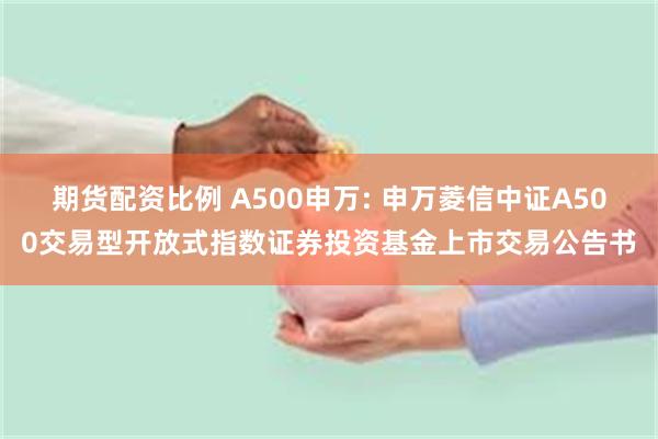 期货配资比例 A500申万: 申万菱信中证A500交易型开放式指数证券投资基金上市交易公告书