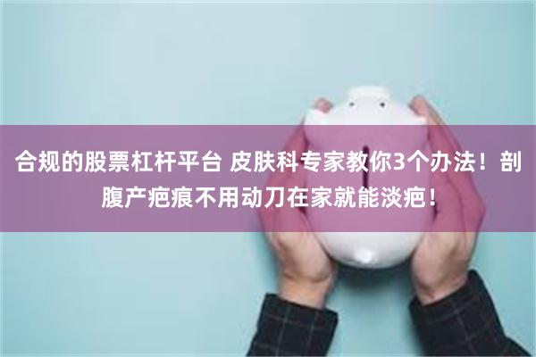 合规的股票杠杆平台 皮肤科专家教你3个办法！剖腹产疤痕不用动刀在家就能淡疤！