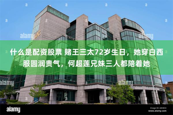 什么是配资股票 赌王三太72岁生日，她穿白西服圆润贵气，何超莲兄妹三人都陪着她