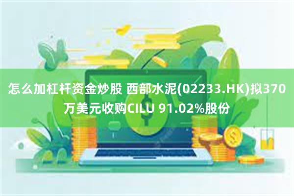 怎么加杠杆资金炒股 西部水泥(02233.HK)拟370万美元收购CILU 91.02%股份