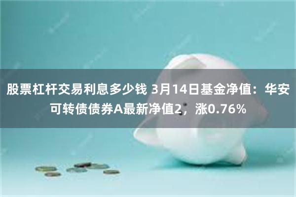 股票杠杆交易利息多少钱 3月14日基金净值：华安可转债债券A最新净值2，涨0.76%