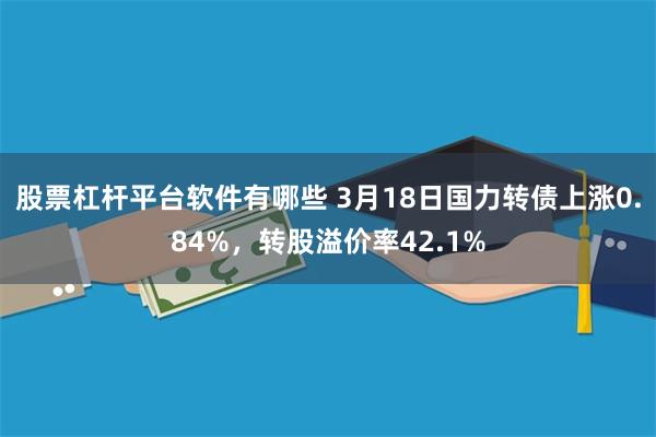 股票杠杆平台软件有哪些 3月18日国力转债上涨0.84%，转股溢价率42.1%